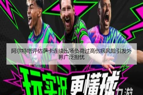 阿尔特塔评估萨卡连续出场负荷过高伤病风险引发外界广泛担忧