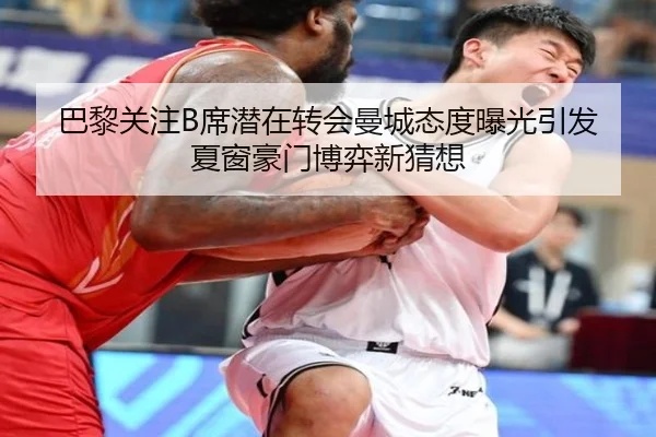 巴黎关注B席潜在转会曼城态度曝光引发夏窗豪门博弈新猜想