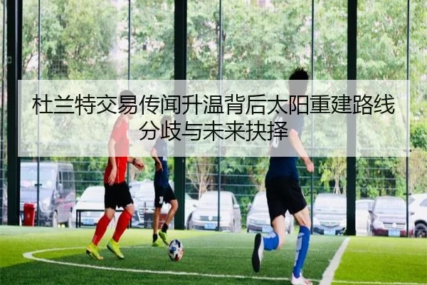 杜兰特交易传闻升温背后太阳重建路线分歧与未来抉择
