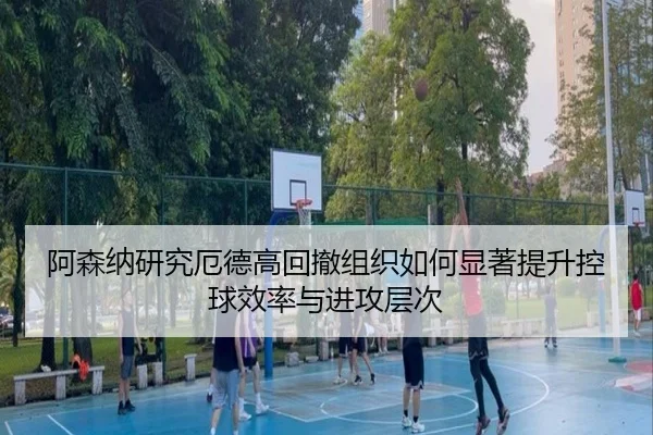 阿森纳研究厄德高回撤组织如何显著提升控球效率与进攻层次
