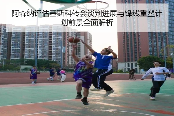 阿森纳评估塞斯科转会谈判进展与锋线重塑计划前景全面解析