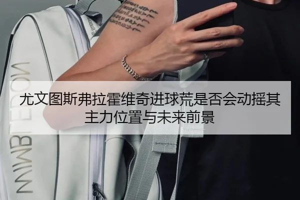 尤文图斯弗拉霍维奇进球荒是否会动摇其主力位置与未来前景