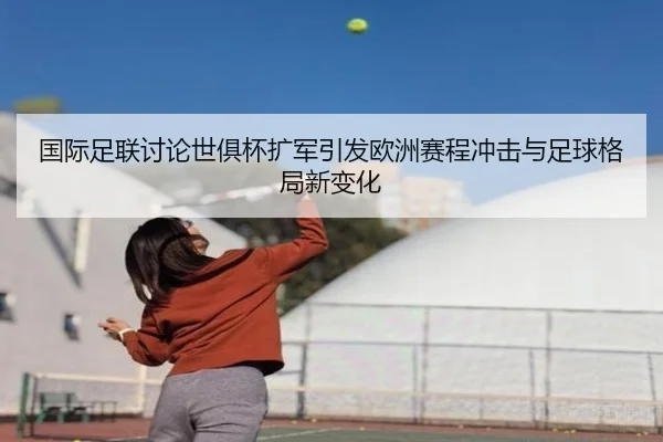 国际足联讨论世俱杯扩军引发欧洲赛程冲击与足球格局新变化