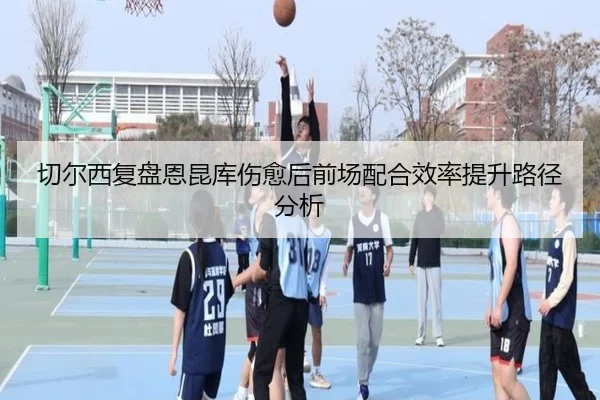 切尔西复盘恩昆库伤愈后前场配合效率提升路径分析