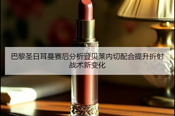 巴黎圣日耳曼赛后分析登贝莱内切配合提升折射战术新变化