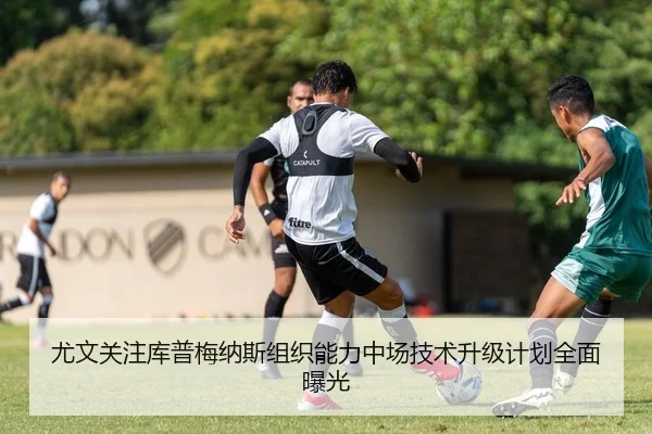 尤文关注库普梅纳斯组织能力中场技术升级计划全面曝光