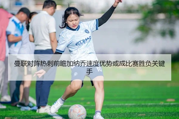 曼联对阵热刺前瞻加纳乔速度优势或成比赛胜负关键手