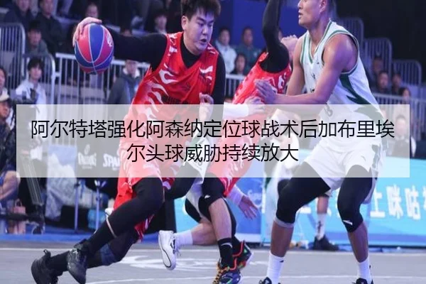 阿尔特塔强化阿森纳定位球战术后加布里埃尔头球威胁持续放大